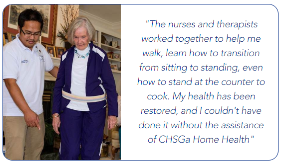 The nurses and therapists worked together to help me learn to walk, learn how to transition from sitting to standing, even how to stand at the counter and cook. My health has been restored, and i couldn't have done it without the assistance of CHSGa Home Health