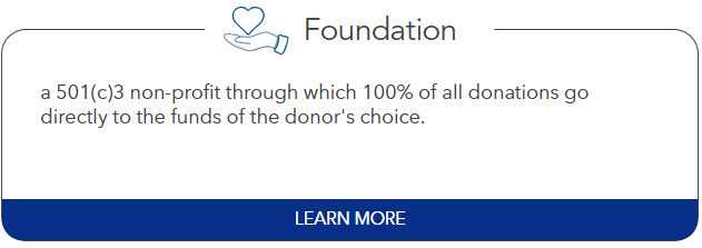 Foundation: a 501(c)3 non-profit through which 100% of all donations go directly to the funds of the donor's choice.